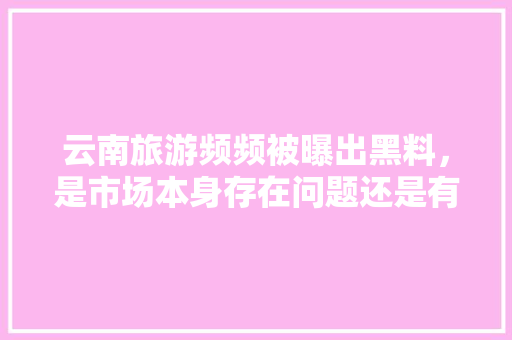 云南旅游频频被曝出黑料，是市场本身存在问题还是有人在黑云南，云南旅游曝光事件视频。