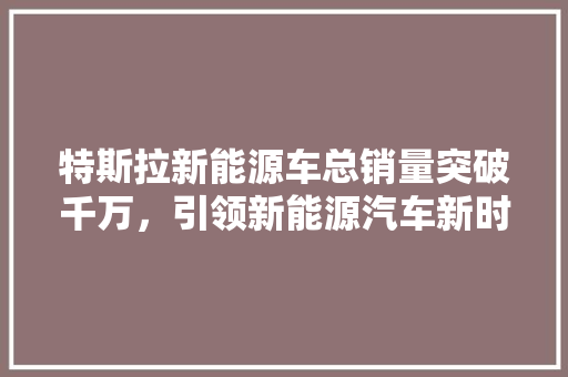 特斯拉新能源车总销量突破千万，引领新能源汽车新时代