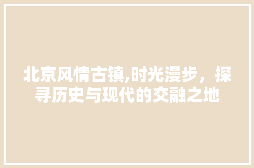 北京风情古镇,时光漫步，探寻历史与现代的交融之地