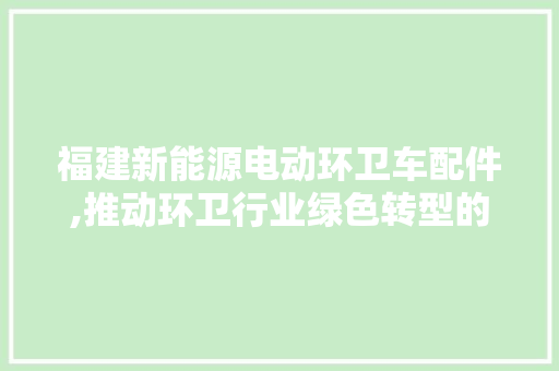 福建新能源电动环卫车配件,推动环卫行业绿色转型的关键力量