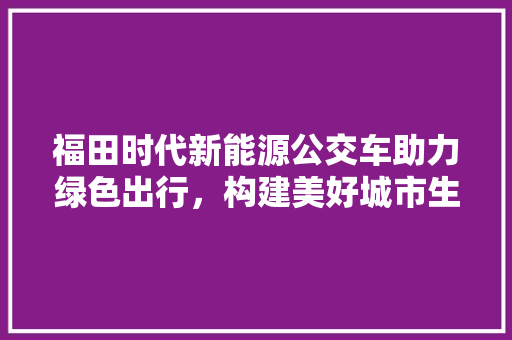 福田时代新能源公交车助力绿色出行，构建美好城市生活