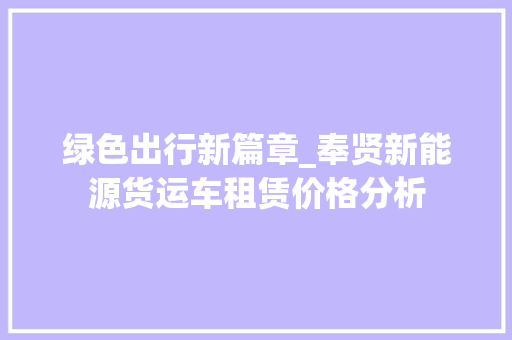 绿色出行新篇章_奉贤新能源货运车租赁价格分析