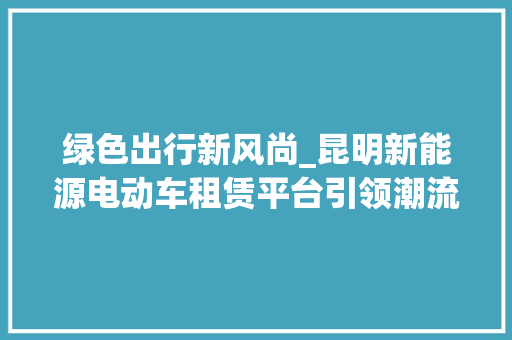 绿色出行新风尚_昆明新能源电动车租赁平台引领潮流