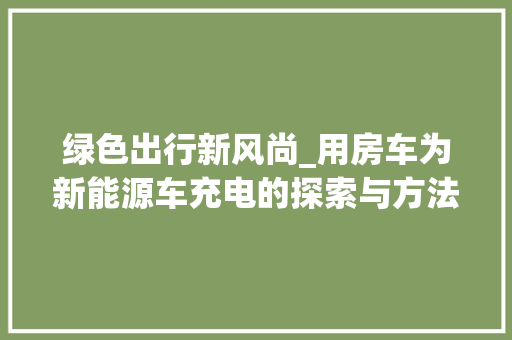 绿色出行新风尚_用房车为新能源车充电的探索与方法