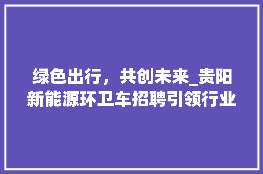 绿色出行，共创未来_贵阳新能源环卫车招聘引领行业新风向