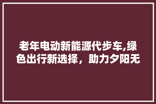 老年电动新能源代步车,绿色出行新选择，助力夕阳无限好