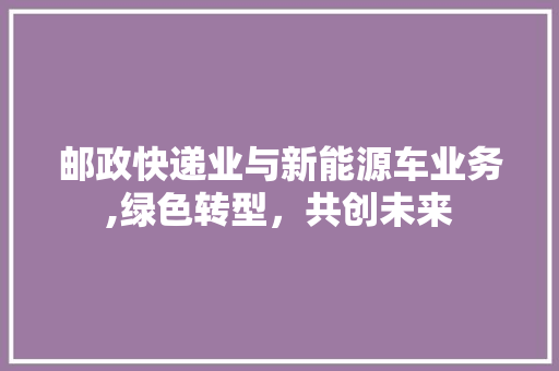 邮政快递业与新能源车业务,绿色转型，共创未来