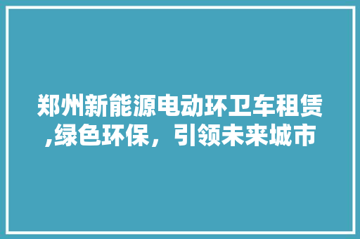 郑州新能源电动环卫车租赁,绿色环保，引领未来城市环卫新潮流