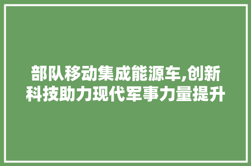 部队移动集成能源车,创新科技助力现代军事力量提升