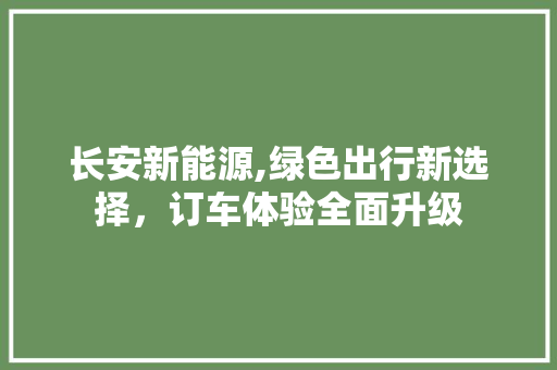 长安新能源,绿色出行新选择，订车体验全面升级