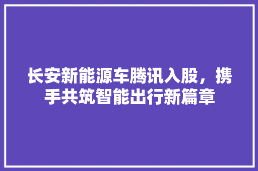 长安新能源车腾讯入股，携手共筑智能出行新篇章