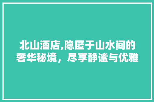 北山酒店,隐匿于山水间的奢华秘境，尽享静谧与优雅