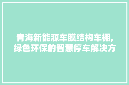 青海新能源车膜结构车棚,绿色环保的智慧停车解决方法