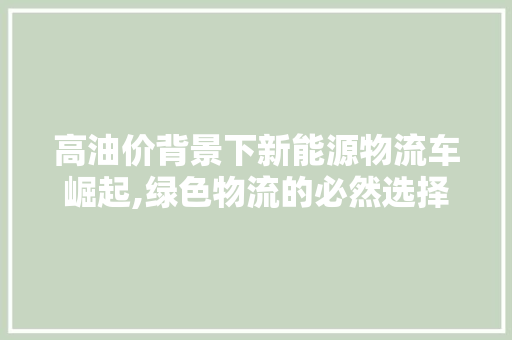 高油价背景下新能源物流车崛起,绿色物流的必然选择