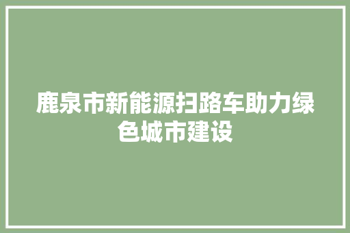 鹿泉市新能源扫路车助力绿色城市建设