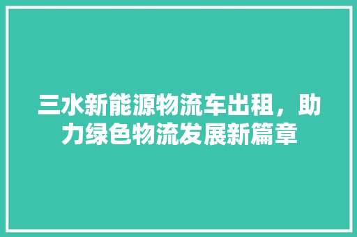 三水新能源物流车出租，助力绿色物流发展新篇章