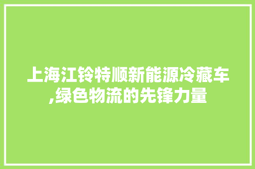 上海江铃特顺新能源冷藏车,绿色物流的先锋力量