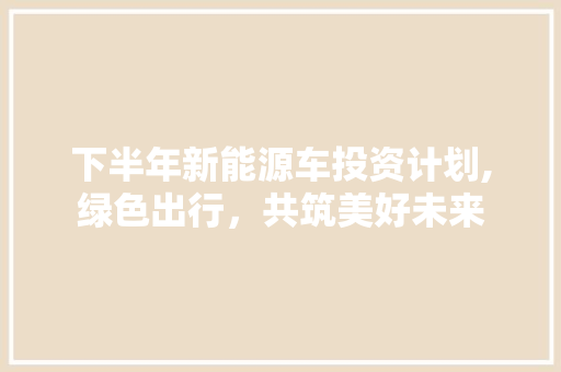 下半年新能源车投资计划,绿色出行，共筑美好未来