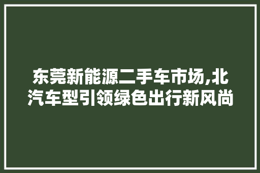 东莞新能源二手车市场,北汽车型引领绿色出行新风尚