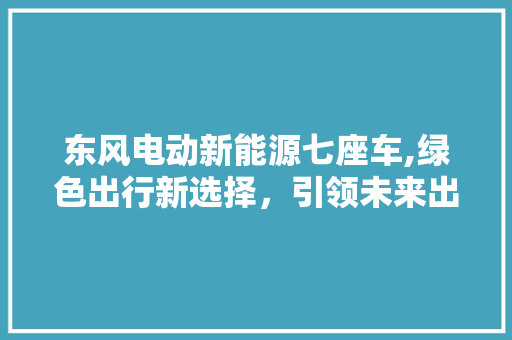 东风电动新能源七座车,绿色出行新选择，引领未来出行潮流