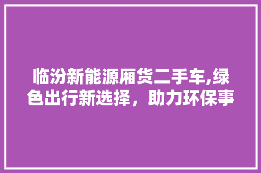 临汾新能源厢货二手车,绿色出行新选择，助力环保事业