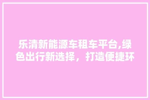 乐清新能源车租车平台,绿色出行新选择，打造便捷环保生活圈