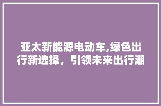 亚太新能源电动车,绿色出行新选择，引领未来出行潮流