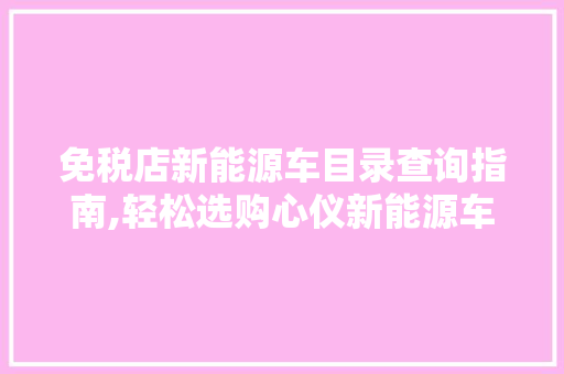 免税店新能源车目录查询指南,轻松选购心仪新能源车