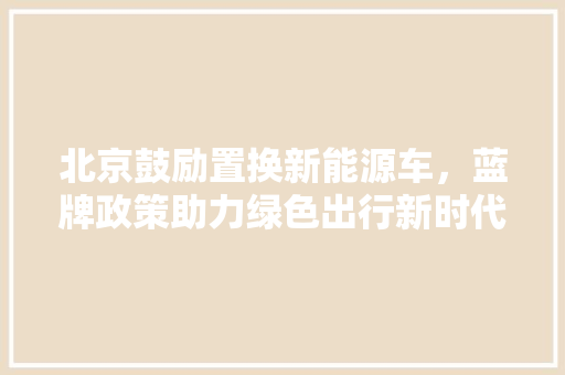 北京鼓励置换新能源车，蓝牌政策助力绿色出行新时代