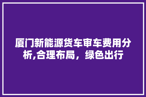 厦门新能源货车审车费用分析,合理布局，绿色出行