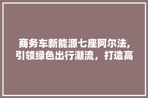 商务车新能源七座阿尔法,引领绿色出行潮流，打造高效商务新选择