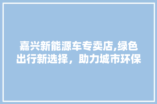 嘉兴新能源车专卖店,绿色出行新选择，助力城市环保新篇章