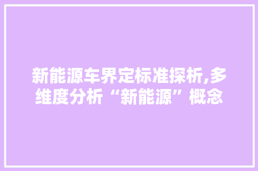 新能源车界定标准探析,多维度分析“新能源”概念