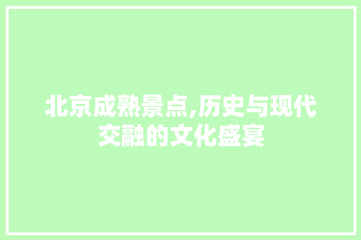 北京成熟景点,历史与现代交融的文化盛宴