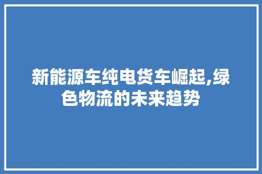 新能源车纯电货车崛起,绿色物流的未来趋势