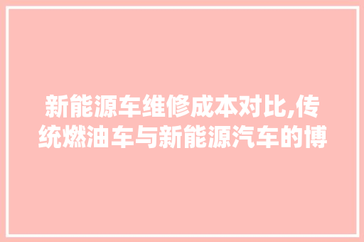 新能源车维修成本对比,传统燃油车与新能源汽车的博弈