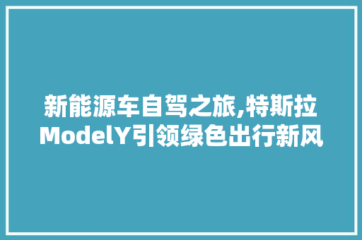 新能源车自驾之旅,特斯拉ModelY引领绿色出行新风尚