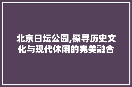 北京日坛公园,探寻历史文化与现代休闲的完美融合