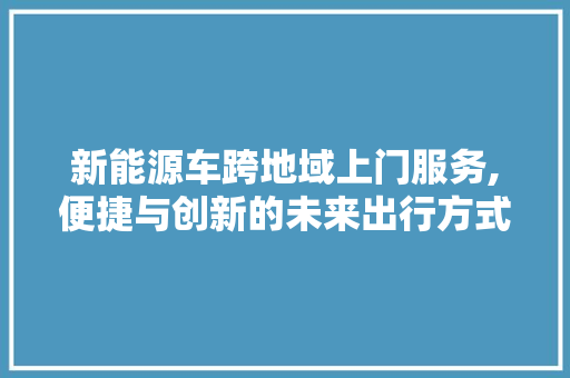 新能源车跨地域上门服务,便捷与创新的未来出行方式