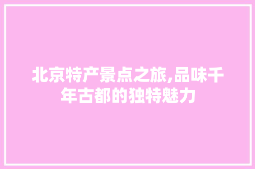 北京特产景点之旅,品味千年古都的独特魅力