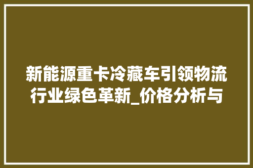 新能源重卡冷藏车引领物流行业绿色革新_价格分析与市场前景