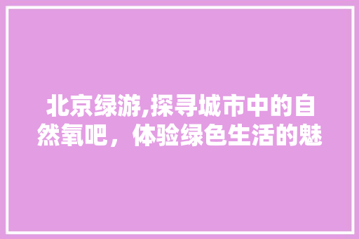 北京绿游,探寻城市中的自然氧吧，体验绿色生活的魅力