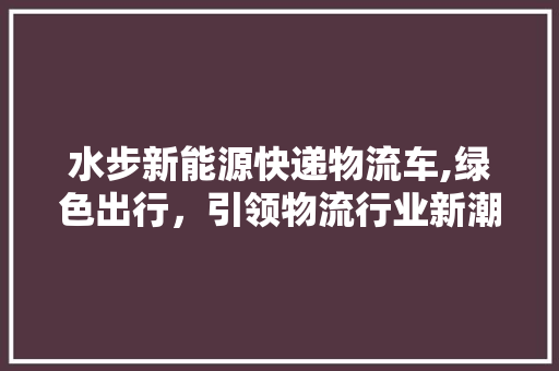 水步新能源快递物流车,绿色出行，引领物流行业新潮流