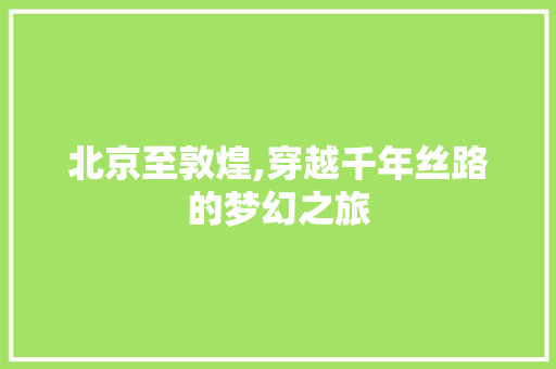 北京至敦煌,穿越千年丝路的梦幻之旅