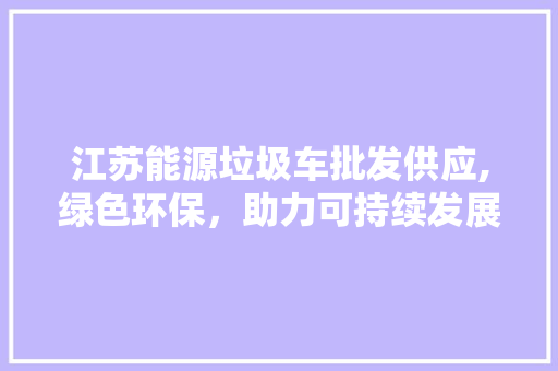 江苏能源垃圾车批发供应,绿色环保，助力可持续发展