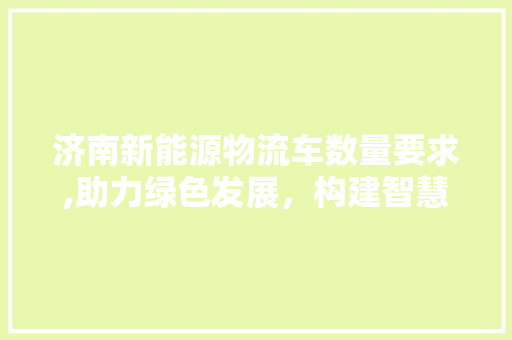 济南新能源物流车数量要求,助力绿色发展，构建智慧城市新篇章