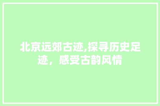 北京远郊古迹,探寻历史足迹，感受古韵风情