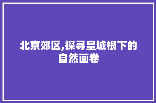 北京郊区,探寻皇城根下的自然画卷