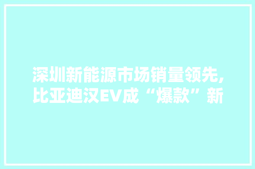 深圳新能源市场销量领先,比亚迪汉EV成“爆款”新选择