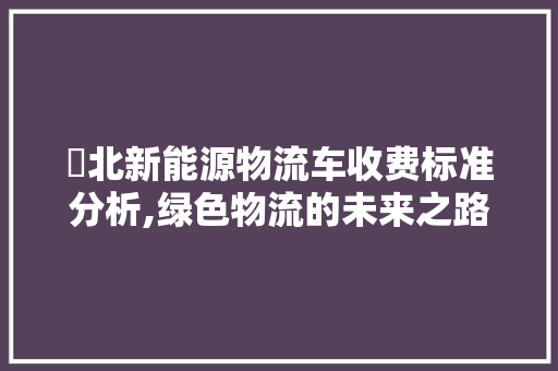 滘北新能源物流车收费标准分析,绿色物流的未来之路